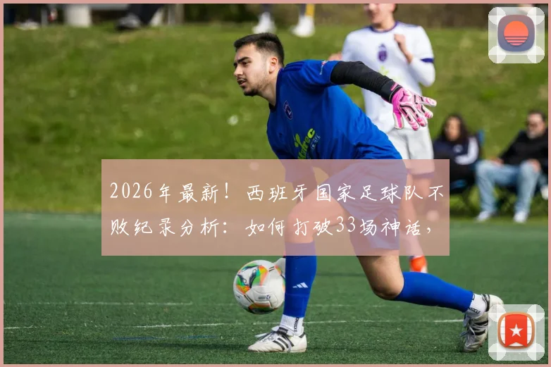 2026年最新!西班牙国家足球队不败纪录分析:如何打破33场神话,幕后数据与战术解析