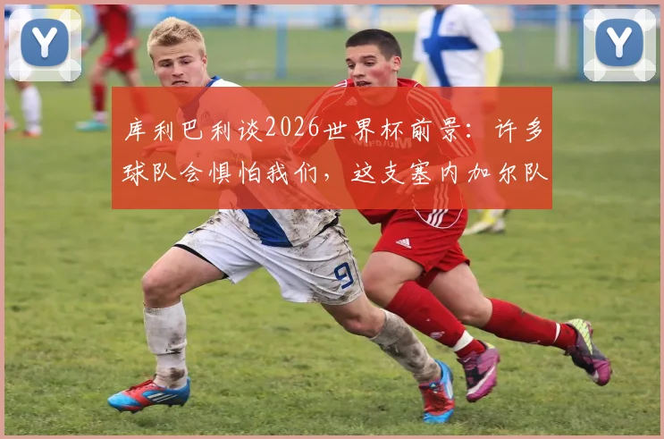 库利巴利谈2026世界杯前景:许多球队会惧怕我们,这支塞内加尔队堪称史上最强一代