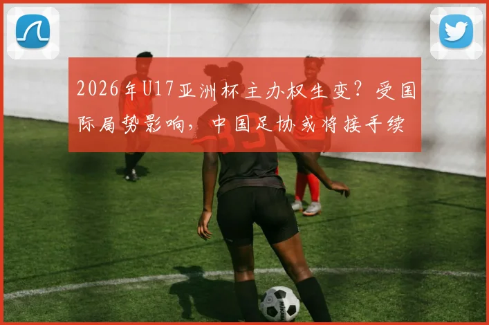 2026年U17亚洲杯主办权生变?受国际局势影响,中国足协或将接手续办赛事详情前瞻