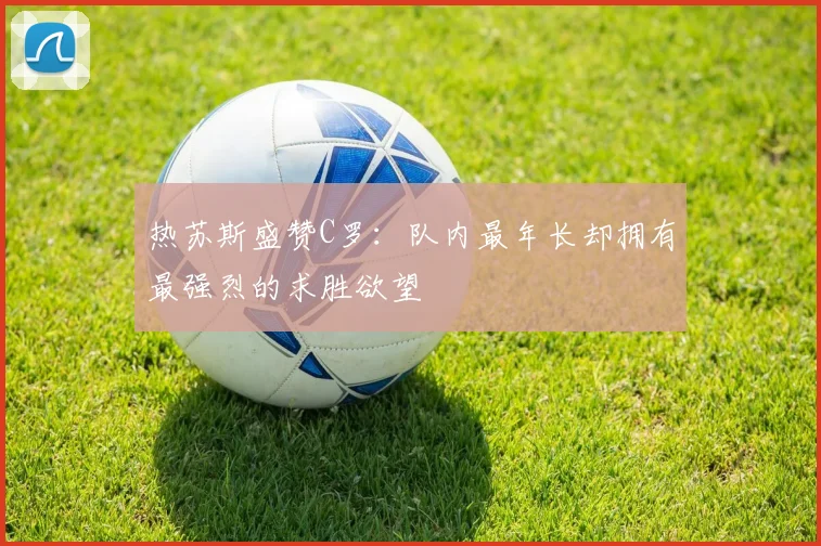 热苏斯盛赞C罗：队内最年长却拥有最强烈的求胜欲望