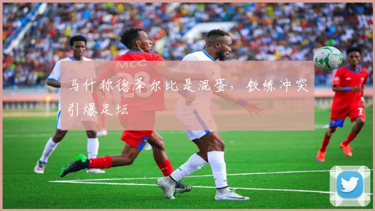 马什称德泽尔比是混蛋，教练冲突引爆足坛