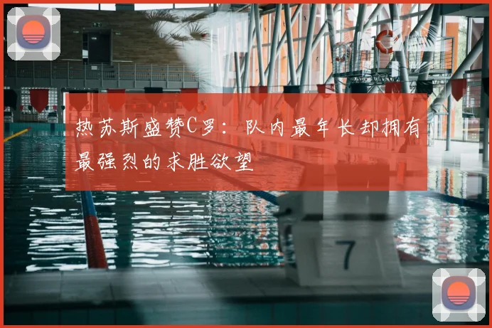 热苏斯盛赞C罗：队内最年长却拥有最强烈的求胜欲望