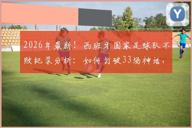 2026年最新！西班牙国家足球队不败纪录分析：如何打破33场神话，幕后数据与战术解析