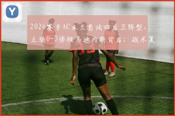 2026赛季AC米兰首试四后卫阵型,主场0-3惨败乌迪内斯背后:战术复盘、数据解析与未来阵型选择探讨