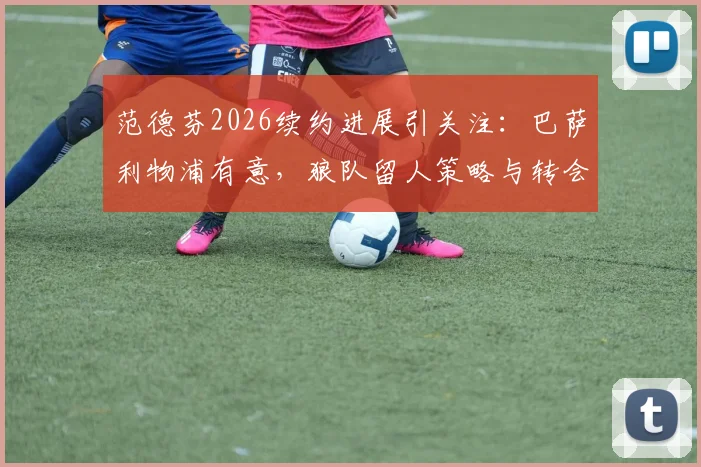 范德芬2026续约进展引关注：巴萨利物浦有意，狼队留人策略与转会传闻深度解读