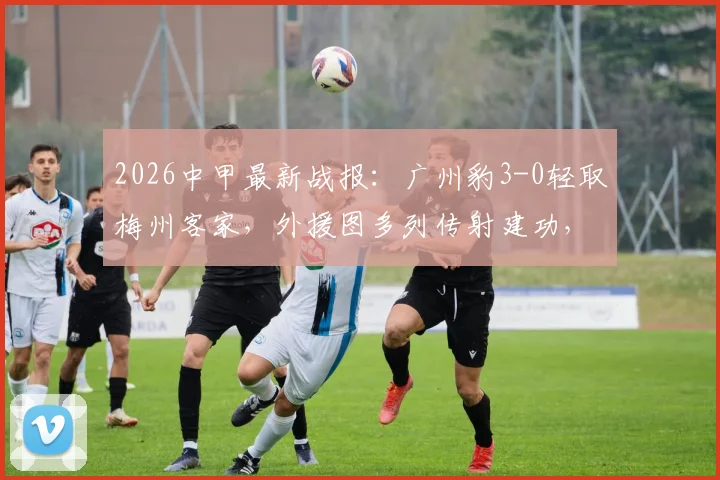 2026中甲最新战报：广州豹3-0轻取梅州客家，外援图多列传射建功，赛后积分榜排名速览