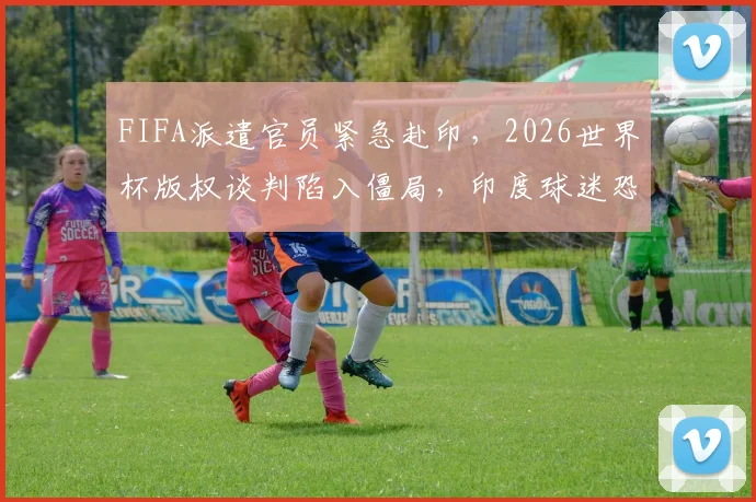 FIFA派遣官员紧急赴印，2026世界杯版权谈判陷入僵局，印度球迷恐面临转播困境
