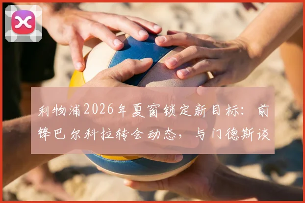 利物浦2026年夏窗锁定新目标:前锋巴尔科拉转会动态,与门德斯谈判细节及价格分析