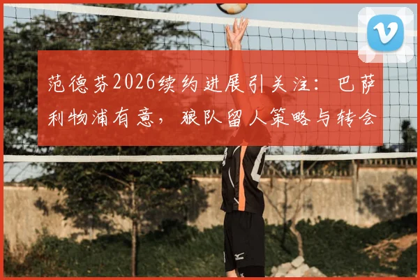 范德芬2026续约进展引关注：巴萨利物浦有意，狼队留人策略与转会传闻深度解读