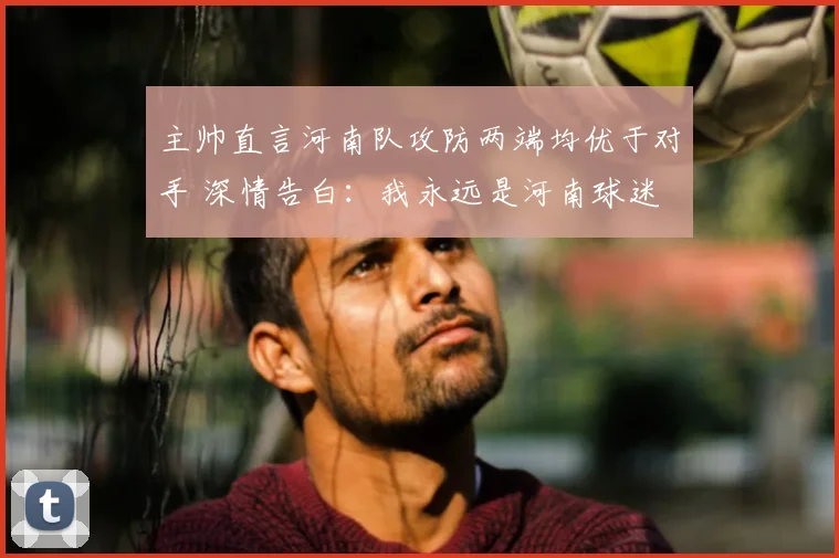 主帅直言河南队攻防两端均优于对手 深情告白：我永远是河南球迷