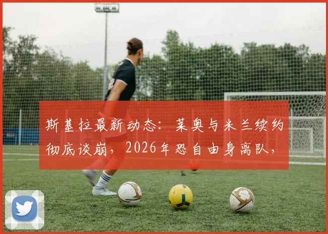 斯基拉最新动态：莱奥与米兰续约彻底谈崩，2026年恐自由身离队，替代者名单浮出水面