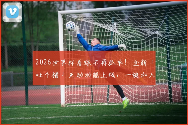 2026世界杯看球不再孤单!全新「吐个槽」互动功能上线,一键加入全球球迷嗨聊现场