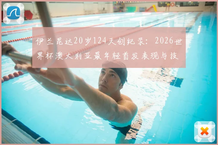 伊兰昆达20岁124天创纪录:2026世界杯澳大利亚最年轻首发表现与技术特点全解析,附袋鼠军团历史年轻球员名单