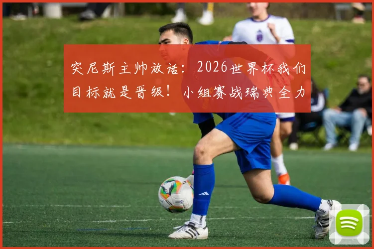 突尼斯主帅放话：2026世界杯我们目标就是晋级！小组赛战瑞典全力抢三分，解析出线形势与关键战术