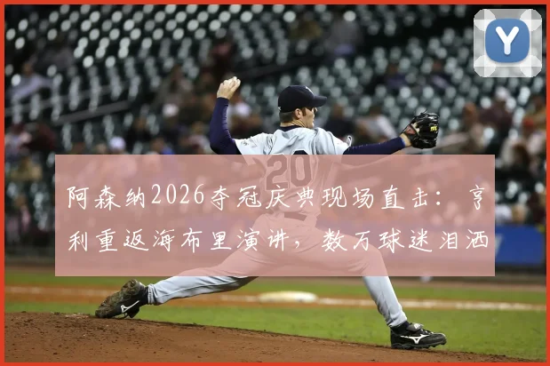阿森纳2026夺冠庆典现场直击：亨利重返海布里演讲，数万球迷泪洒全场，高清视频回顾燃情瞬间