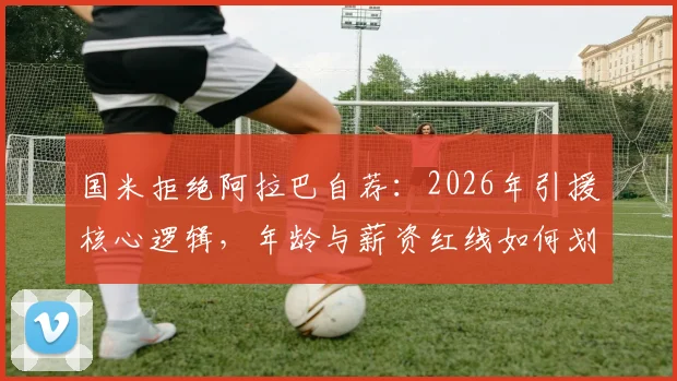 国米拒绝阿拉巴自荐：2026年引援核心逻辑，年龄与薪资红线如何划定？