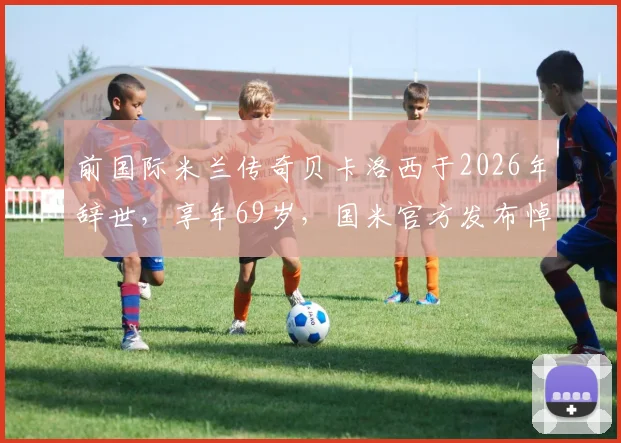 前国际米兰传奇贝卡洛西于2026年辞世，享年69岁，国米官方发布悼念声明追忆功勋