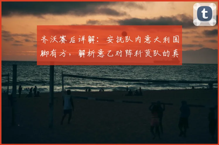 齐沃赛后详解:安抚队内意大利国脚有方,解析意乙对阵科莫队的真实挑战与备战内幕