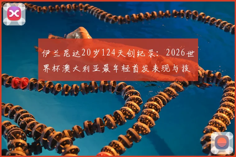 伊兰昆达20岁124天创纪录：2026世界杯澳大利亚最年轻首发表现与技术特点全解析，附袋鼠军团历史年轻球员名单