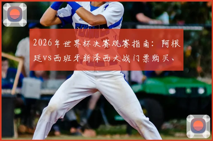 2026年世界杯决赛观赛指南:阿根廷vs西班牙新泽西大战门票购买、行程安排与历史交锋全解析