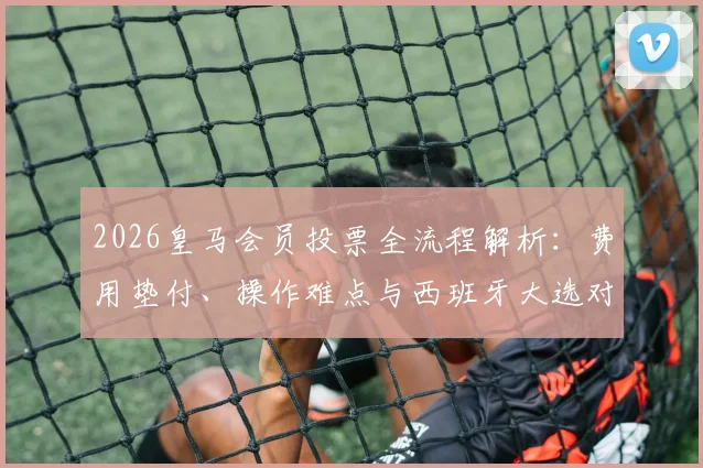 2026皇马会员投票全流程解析：费用垫付、操作难点与西班牙大选对比，会员真实吐槽汇总