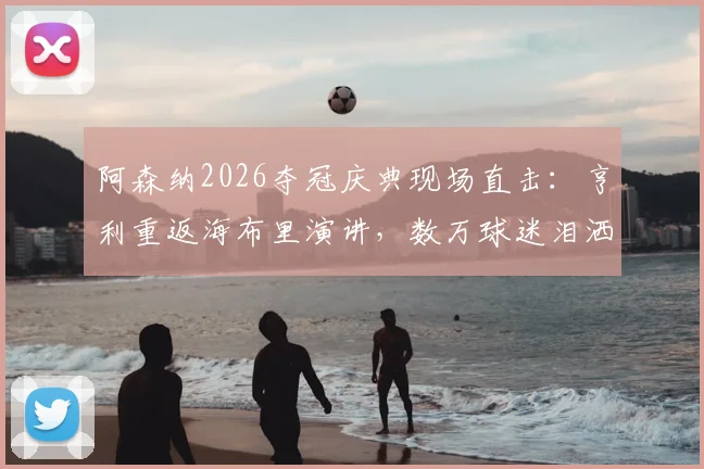 阿森纳2026夺冠庆典现场直击:亨利重返海布里演讲,数万球迷泪洒全场,高清视频回顾燃情瞬间