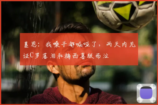 基恩：我嗓子都喊哑了，两天内见证C罗落泪和梅西喜极而泣